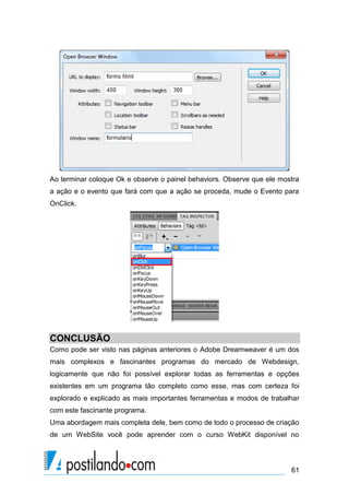 Ao terminar coloque Ok e observe o painel behaviors. Observe que ele mostra
a ação e o evento que fará com que a ação se proceda, mude o Evento para
OnClick.

CONCLUSÃO
Como pode ser visto nas páginas anteriores o Adobe Dreamweaver é um dos
mais complexos e fascinantes programas do mercado de Webdesign,
logicamente que não foi possível explorar todas as ferramentas e opções
existentes em um programa tão completo como esse, mas com certeza foi
explorado e explicado as mais importantes ferramentas e modos de trabalhar
com este fascinante programa.
Uma abordagem mais completa dele, bem como de todo o processo de criação
de um WebSite você pode aprender com o curso WebKit disponível no

61

 