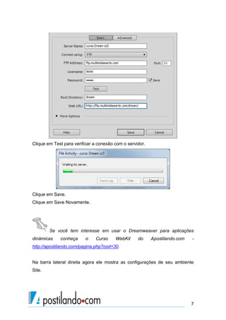 Clique em Test para verificar a conexão com o servidor.

Clique em Save.
Clique em Save Novamente.

Se você tem interesse em usar o Dreamweaver para aplicações
dinâmicas

conheça

o

Curso

WebKit

do

Apostilando.com

-

http://apostilando.com/pagina.php?cod=30.

Na barra lateral direita agora ele mostra as configurações de seu ambiente
Site.

7

 