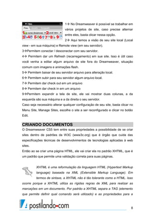 1 No Dreamweaver é possível se trabalhar em
vários projetos de site, caso precise alternar
entre eles, basta clicar nessa opção.
2 Aqui temos a visão de seu site local (Local
view - em sua máquina) e Remote view (em seu servidor).
3Permitem conectar / desconectar com seu servidor.
4 Permitem dar um Refresh (recarregamento) em sue site. Isso é útil caso
você venha a editar algum arquivo de site fora do Dreamweaver, situação
comum com imagens e animações flash.
5 Permitem baixar de seu servidor arquivo para alteração local.
6 Permitem subir para seu servidor algum arquivo local.
7 Permitem dar check out em um arquivo
8 Permitem dar check in em um arquivo
9Permitem expandir a tela de site, ele vai mostrar duas colunas, a da
esquerda são sua máquina e a da direita o seu servidor.
Caso seja necessário alterar qualquer configuração de seu site, basta clicar no
Menu Site, Manage Sites, escolhe o site a ser reconfigurado e clicar no botão
Edit.

CRIANDO DOCUMENTOS
O Dreamweaver CS5 tem entre suas propriedades a possibilidade de se criar
sites dentro de padrões da W3C (www3c.org) que é órgão que cuida das
especificações técnicas de desenvolvimentos de tecnologias aplicadas à web
sites.
Então ao se criar uma página HTML, ele vai criar ela no padrão XHTML, que é
um padrão que permite uma validação correta para suas páginas.

XHTML é uma reformulação da linguagem HTML (Hypertext Markup
language) baseada na XML (Extensible Markup Language). Em
termos de sintaxe, a XHTML não é tão tolerante como a HTML. Isso
ocorre porque a XHTML utiliza as rígidas regras de XML para realizar as
marcações em um documento. Por padrão a XHTML separa a TAG (elemento
que permite definir qual comando será utilizado) e as propriedades para a

8

 