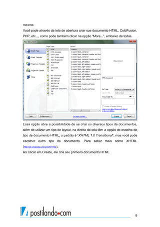 mesma.
Você pode através da tela de abertura criar sue documento HTML, ColdFusion,
PHP, etc..., como pode também clicar na opção “More...”, embaixo de todas.

Essa opção abre a possibilidade de se criar os diversos tipos de documentos,
além de utilizar um tipo de layout, na direita da tela têm a opção de escolha do
tipo de documento HTML, o padrão é “XHTML 1.0 Transitional”, mas você pode
escolher outro tipo de documento. Para saber mais sobre

XHTML

(http://pt.wikipedia.org/wiki/XHTML).
Ao Clicar em Create, ele cria seu primeiro documento HTML.

9

 