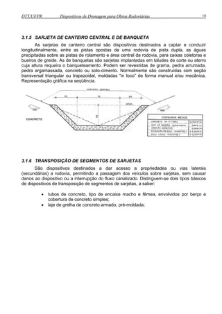 DTT/UFPR Dispositivos de Drenagem para Obras Rodoviárias 10 
3.1.5 SARJETA DE CANTEIRO CENTRAL E DE BANQUETA 
As sarjetas de canteiro central são dispositivos destinados a captar e conduzir 
longitudinalmente, entre as pistas opostas de uma rodovia de pista dupla, as águas 
precipitadas sobre as pistas de rolamento e área central da rodovia, para caixas coletoras e 
bueiros de greide. As de banquetas são sarjetas implantadas em taludes de corte ou aterro 
cuja altura requeira o banqueteamento. Podem ser revestidas de grama, pedra arrumada, 
pedra argamassada, concreto ou solo-cimento. Normalmente são construídas com seção 
transversal triangular ou trapezoidal, moldadas “in loco” de forma manual e/ou mecânica. 
Representação gráfica na seqüência. 
3.1.6 TRANSPOSIÇÃO DE SEGMENTOS DE SARJETAS 
São dispositivos destinados a dar acesso a propriedades ou vias laterais 
(secundárias) a rodovia, permitindo a passagem dos veículos sobre sarjetas, sem causar 
danos ao dispositivo ou a interrupção do fluxo canalizado. Distinguem-se dois tipos básicos 
de dispositivos de transposição de segmentos de sarjetas, a saber: 
• tubos de concreto, tipo de encaixe macho e fêmea, envolvidos por berço e 
cobertura de concreto simples; 
• laje de grelha de concreto armado, pré-moldada; 
 