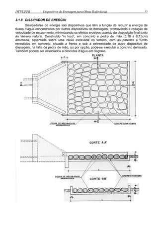 DTT/UFPR Dispositivos de Drenagem para Obras Rodoviárias 13 
3.1.8 DISSIPADOR DE ENERGIA 
Dissipadores de energia são dispositivos que têm a função de reduzir a energia de 
fluxos d’água concentrados por outros dispositivos de drenagem, promovendo a redução de 
velocidade de escoamento, minimizando os efeitos erosivos quando da disposição final junto 
ao terreno natural. Construído “in loco”, em concreto e pedra de mão (0,10 a 0,15cm) 
arrumada, assentada sobre uma caixa escavada no terreno, com as paredes e fundo 
revestidos em concreto, situada a frente e sob a extremidade de outro dispositivo de 
drenagem; na falta de pedra de mão, ou por opção, pode-se executar o concreto denteado. 
Também podem ser associados a descidas d’água em degraus. 
 