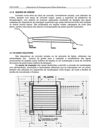 DTT/UFPR Dispositivos de Drenagem para Obras Rodoviárias 14 
3.1.9 BUEIRO DE GREIDE 
Consiste numa linha de tubos de concreto, normalmente armado, com diâmetro de 
0,80m, apoiado num berço de concreto magro, quase a superfície da plataforma de 
terraplenagem, com objetivo de propiciar adequadas condições de deságüe das águas 
coletadas por dispositivos de drenagem superficial cuja vazão admissível tenha sido atingida 
ou drenar pontos baixos. São localizados em seções mistas, passagens de corte para 
aterro, pontos mais baixos dos aterros e transposições de pistas quando necessário. 
3.1.10 CAIXA COLETORA 
São dispositivos de concreto simples ou de alvenaria de tijolos, utilizáveis nas 
extremidades dos bueiros de greide para a captação e transferência das águas 
provenientes de sarjetas (caixa coletora de sarjeta) ou em substituição a boca de montante 
de bueiros de grota (caixa coletora de talvegue). 
Os poços de inspeção são caixas destinadas a permitir a conexão de canalizações 
com alinhamentos, dimensões e declividades diferentes que se interceptam em um ponto; 
também são utilizados em segmentos de canalizações muito longos, de modo a facilitar as 
tarefas de manutenção e limpeza. 
 