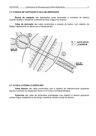 DTT/UFPR Dispositivos de Drenagem para Obras Rodoviárias 15 
3.1.11 BACIA DE CAPTAÇÃO E VALA DE DERIVAÇÃO 
Bacias de captação são depressões rasas escavadas a montante de bueiros 
visando facilitar e disciplinar a entrada do fluxo d’água nos bueiros. 
Valas de derivação são valas construídas a jusante do bueiro, com objetivo de 
afastar rapidamente as águas que o transpuseram. 
3.1.12 VALA LATERAL E CORTA-RIO 
Valas laterais são valas construídas com o objetivo de intercomunicar pequenas 
bacias e conduzir os respectivos fluxos a um único e principal talvegue. 
Corta-rios são valas de dimensões avantajadas cujo objetivo é desviar pequenos 
cursos d’água impedindo-os de atingir e danificar (erodir) os pés de aterros. 
 