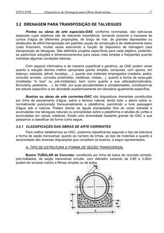 DTT/UFPR Dispositivos de Drenagem para Obras Rodoviárias 17 
3.2 DRENAGEM PARA TRANSPOSIÇÃO DE TALVEGUES 
Pontes ou obras de arte especiais-OAE, conforme nominadas, são estruturas 
especiais cujos objetivos são de relevante importância, tornando possível a travessia de 
cursos d’água de diferentes proporções, de braço de mar, de grandes depressões ou 
obstáculos de difícil transposição em padrões usuais de construção e de relativamente baixo 
custo financeiro, muitas vezes exercendo a função de dispositivo de drenagem para 
transposição de talvegues. São definidos projetos específicos para cada objetivo, podendo-se 
padronizar soluções e dimensionamentos para casos mais simples e freqüentes quando 
mantidas algumas condições básicas. 
Com aspecto informativo e de maneira superficial e genérica, as OAE podem variar 
quanto a solução técnica melhor apropriada (ponte simples, composta, com apoios, em 
balanço, estaiada, pênsil, levadiça, ...), quanto aos materiais empregados (madeira, pedra, 
concreto armado, concreto protendido, metálicas, mistas,...), quanto a forma de execução 
(moldadas “in loco” ou pré-moldadas), bem como quanto a sua utilização(rodoviária, 
ferroviária, pedestres, ...). As OAE, por suas peculiaridades e complexidades, constituem-se 
em estudo específico a ser abordado academicamente em disciplina igualmente específica. 
Bueiros ou obras de arte correntes-OAC são dispositivos drenantes constituídos 
por linha de escoamento d’água, sobre o terreno natural, tendo todo o aterro sobre si, 
normalmente posicionado transversalmente a plataforma, permitindo a livre passagem 
d’água sob a rodovia. Podem drenar as águas precipitadas fora do corpo estradal e 
acumuladas nos talvegues naturais ou precipitadas sobre a plataforma e taludes de cortes e 
acumuladas em caixas coletoras. Existe uma diversidade bastante grande de OAC e que 
passamos a classificar da forma como segue. 
3.2.1 CLASSIFICAÇÃO DAS OBRAS DE ARTE CORRENTES 
Para melhor detalharmos as OAC, podemos classificá-las segundo o tipo de estrutura 
e forma de seção transversal, quanto ao número de linhas, ao tipo de materiais e quanto a 
esconsidade das diversas disposições que compõem os bueiros, a seguir apresentados. 
A- TIPO DE ESTRUTURA E FORMA DE SEÇÃO TRANSVERSAL 
Bueiro TUBULAR de Concreto: constituído por linha de tubos de concreto armado, 
pré-moldados, de seção transversal circular, com diâmetro variando de 0,80 a 2,00m; 
podem ter encaixe macho e fêmea simples ou de bolsa. 
 