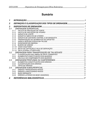DTT/UFPR Dispositivos de Drenagem para Obras Rodoviárias 2 
Sumário 
1 INTRODUÇÃO ........................................................................................................................... 3 
2 DEFINIÇÃO E CLASSIFICAÇÃO DOS TIPOS DE DRENAGEM ..................................... 4 
3 DISPOSITIVOS DE DRENAGEM ........................................................................................... 7 
3.1 DRENAGEM SUPERFICIAL ................................................................................................. 7 
3.1.1 VALETA DE PROTEÇÃO DE CORTE ...................................................................................................... 7 
3.1.2 VALETA DE PROTEÇÃO DE ATERRO .................................................................................................... 8 
3.1.3 SARJETA DE CORTE .................................................................................................................................. 8 
3.1.4 SARJETA E MEIO-FIO DE ATERRO ........................................................................................................ 9 
3.1.5 SARJETA DE CANTEIRO CENTRAL E DE BANQUETA .................................................................... 10 
3.1.6 TRANSPOSIÇÃO DE SEGMENTOS DE SARJETAS .......................................................................... 10 
3.1.7 SAÍDA E DESCIDA D’ÁGUA EM TALUDE ............................................................................................. 12 
3.1.8 DISSIPADOR DE ENERGIA ..................................................................................................................... 13 
3.1.9 BUEIRO DE GREIDE ................................................................................................................................. 14 
3.1.10 CAIXA COLETORA .................................................................................................................................... 14 
3.1.11 BACIA DE CAPTAÇÃO E VALA DE DERIVAÇÃO ................................................................................ 15 
3.1.12 VALA LATERAL E CORTA-RIO ............................................................................................................... 15 
3.2 DRENAGEM PARA TRANSPOSIÇÃO DE TALVEGUES ............................................. 17 
3.2.1 CLASSIFICAÇÃO DAS OBRAS DE ARTE CORRENTES ................................................................... 17 
3.2.2 ELEMENTOS CONSTITUINTES DOS BUEIROS ................................................................................. 19 
3.2.3 CÁLCULO DO COMPRIMENTO DOS BUEIROS ................................................................................. 21 
3.3 DRENAGEM PROFUNDA OU SUBTERRÂNEA ............................................................ 25 
3.3.1 ELEMENTOS CONSTITUINTES DOS DRENOS .................................................................................. 25 
3.3.2 CLASSIFICAÇÃO DOS DRENOS ............................................................................................................ 26 
3.3.3 TIPOS DE DRENOS ................................................................................................................................... 27 
3.4 DRENAGEM SUBSUPERFICIAL ...................................................................................... 33 
3.4.1 DRENOS TRANSVERSAIS RASOS ....................................................................................................... 33 
3.4.2 DRENOS LONGITUDINAIS RASOS ....................................................................................................... 33 
3.4.3 BASE DRENANTE ...................................................................................................................................... 33 
3.4.4 DRENOS LATERAIS DA BASE (SANGRAS) ........................................................................................ 33 
4 REFERÊNCIAS BIBLIOGRÁFICAS .................................................................................... 37 
 