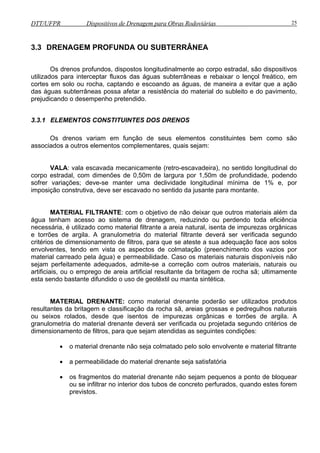 DTT/UFPR Dispositivos de Drenagem para Obras Rodoviárias 25 
3.3 DRENAGEM PROFUNDA OU SUBTERRÂNEA 
Os drenos profundos, dispostos longitudinalmente ao corpo estradal, são dispositivos 
utilizados para interceptar fluxos das águas subterrâneas e rebaixar o lençol freático, em 
cortes em solo ou rocha, captando e escoando as águas, de maneira a evitar que a ação 
das águas subterrâneas possa afetar a resistência do material do subleito e do pavimento, 
prejudicando o desempenho pretendido. 
3.3.1 ELEMENTOS CONSTITUINTES DOS DRENOS 
Os drenos variam em função de seus elementos constituintes bem como são 
associados a outros elementos complementares, quais sejam: 
VALA: vala escavada mecanicamente (retro-escavadeira), no sentido longitudinal do 
corpo estradal, com dimenões de 0,50m de largura por 1,50m de profundidade, podendo 
sofrer variações; deve-se manter uma declividade longitudinal mínima de 1% e, por 
imposição construtiva, deve ser escavado no sentido da jusante para montante. 
MATERIAL FILTRANTE: com o objetivo de não deixar que outros materiais além da 
água tenham acesso ao sistema de drenagem, reduzindo ou perdendo toda eficiência 
necessária, é utilizado como material filtrante a areia natural, isenta de impurezas orgânicas 
e torrões de argila. A granulometria do material filtrante deverá ser verificada segundo 
critérios de dimensionamento de filtros, para que se ateste a sua adequação face aos solos 
envolventes, tendo em vista os aspectos de colmatação (preenchimento dos vazios por 
material carreado pela água) e permeabilidade. Caso os materiais naturais disponíveis não 
sejam perfeitamente adequados, admite-se a correção com outros materiais, naturais ou 
artificiais, ou o emprego de areia artificial resultante da britagem de rocha sã; ultimamente 
esta sendo bastante difundido o uso de geotêxtil ou manta sintética. 
MATERIAL DRENANTE: como material drenante poderão ser utilizados produtos 
resultantes da britagem e classificação da rocha sã, areias grossas e pedregulhos naturais 
ou seixos rolados, desde que isentos de impurezas orgânicas e torrões de argila. A 
granulometria do material drenante deverá ser verificada ou projetada segundo critérios de 
dimensionamento de filtros, para que sejam atendidas as seguintes condições: 
• o material drenante não seja colmatado pelo solo envolvente e material filtrante 
• a permeabilidade do material drenante seja satisfatória 
• os fragmentos do material drenante não sejam pequenos a ponto de bloquear 
ou se infiltrar no interior dos tubos de concreto perfurados, quando estes forem 
previstos. 
 