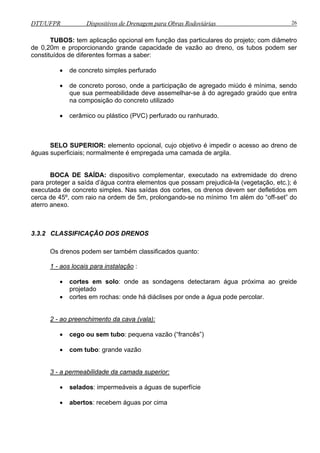 DTT/UFPR Dispositivos de Drenagem para Obras Rodoviárias 26 
TUBOS: tem aplicação opcional em função das particulares do projeto; com diâmetro 
de 0,20m e proporcionando grande capacidade de vazão ao dreno, os tubos podem ser 
constituídos de diferentes formas a saber: 
• de concreto simples perfurado 
• de concreto poroso, onde a participação de agregado miúdo é mínima, sendo 
que sua permeabilidade deve assemelhar-se à do agregado graúdo que entra 
na composição do concreto utilizado 
• cerâmico ou plástico (PVC) perfurado ou ranhurado. 
SELO SUPERIOR: elemento opcional, cujo objetivo é impedir o acesso ao dreno de 
águas superficiais; normalmente é empregada uma camada de argila. 
BOCA DE SAÍDA: dispositivo complementar, executado na extremidade do dreno 
para proteger a saída d’água contra elementos que possam prejudicá-la (vegetação, etc.); é 
executada de concreto simples. Nas saídas dos cortes, os drenos devem ser defletidos em 
cerca de 45º, com raio na ordem de 5m, prolongando-se no mínimo 1m além do “off-set” do 
aterro anexo. 
3.3.2 CLASSIFICAÇÃO DOS DRENOS 
Os drenos podem ser também classificados quanto: 
1 - aos locais para instalação : 
• cortes em solo: onde as sondagens detectaram água próxima ao greide 
projetado 
• cortes em rochas: onde há diáclises por onde a água pode percolar. 
2 - ao preenchimento da cava (vala): 
• cego ou sem tubo: pequena vazão (“francês”) 
• com tubo: grande vazão 
3 - a permeabilidade da camada superior: 
• selados: impermeáveis a águas de superfície 
• abertos: recebem águas por cima 
 