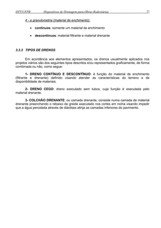DTT/UFPR Dispositivos de Drenagem para Obras Rodoviárias 27 
4 - a granulometria (material de enchimento): 
• contínuos: somente um material de enchimento 
• descontínuos: material filtrante e material drenante 
3.3.3 TIPOS DE DRENOS 
Em acordância aos elementos apresentados, os drenos usualmente aplicados nos 
projetos viários são dos seguintes tipos descritos e/ou representados graficamente, de forma 
combinada ou não, como segue: 
1- DRENO CONTÍNUO E DESCONTÍNUO: é função do material de enchimento 
(filtrante e drenante) definido visando atender as características do terreno e de 
disponibilidade de materiais. 
2- DRENO CEGO: dreno executado sem tubos, cuja função é executada pelo 
material drenante. 
3- COLCHÃO DRENANTE: ou camada drenante, consiste numa camada de material 
drenante preenchendo o rebaixo de greide executado nos cortes em rocha visando impedir 
que a água percolada através de diáclises atinja as camadas inferiores do pavimento. 
 