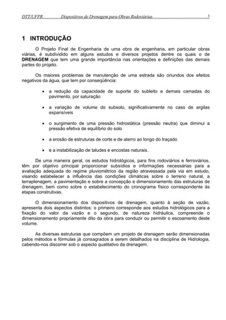 DTT/UFPR Dispositivos de Drenagem para Obras Rodoviárias 3 
1 INTRODUÇÃO 
O Projeto Final de Engenharia de uma obra de engenharia, em particular obras 
viárias, é subdividido em alguns estudos e diversos projetos dentre os quais o de 
DRENAGEM que tem uma grande importância nas orientações e definições das demais 
partes do projeto. 
Os maiores problemas de manutenção de uma estrada são oriundos dos efeitos 
negativos da água, que tem por conseqüência: 
• a redução da capacidade de suporte do subleito e demais camadas do 
pavimento, por saturação 
• a variação de volume do subsolo, significativamente no caso de argilas 
expansíveis 
• o surgimento de uma pressão hidrostática (pressão neutra) que diminui a 
pressão efetiva de equilíbrio do solo 
• a erosão de estruturas de corte e de aterro ao longo do traçado 
• e a instabilização de taludes e encostas naturais. 
De uma maneira geral, os estudos hidrológicos, para fins rodoviários e ferroviários, 
têm por objetivo principal proporcionar subsídios e informações necessárias para a 
avaliação adequada do regime pluviométrico da região atravessada pela via em estudo, 
visando estabelecer a influência das condições climáticas sobre o terreno natural, a 
terraplenagem, a pavimentação e sobre a concepção e dimensionamento das estruturas de 
drenagem, bem como sobre o estabelecimento do cronograma físico correspondente às 
etapas construtivas. 
O dimensionamento dos dispositivos de drenagem, quanto à seção de vazão, 
apresenta dois aspectos distintos: o primeiro corresponde aos estudos hidrológicos para a 
fixação do valor da vazão e o segundo, de natureza hidráulica, compreende o 
dimensionamento propriamente dito da obra para conduzir ou permitir o escoamento deste 
volume. 
As diversas estruturas que compõem um projeto de drenagem serão dimensionadas 
pelos métodos e fórmulas já consagrados a serem detalhados na disciplina de Hidrologia, 
cabendo-nos discorrer sob o aspecto qualitativo da drenagem. 
 
