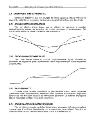 DTT/UFPR Dispositivos de Drenagem para Obras Rodoviárias 33 
3.4 DRENAGEM SUBSUPERFICIAL 
Constituem dispositivos que têm a função de drenar águas superficiais infiltradas no 
pavimento, podendo ser executados transversal ou longitudinalmente ao eixo da estrada. 
3.4.1 DRENOS TRANSVERSAIS RASOS 
Têm por objetivo drenar águas que se infiltram no pavimento e percolam 
longitudinalmente através da superfície de contato pavimento e terraplanagem. São 
aplicados nas saídas de corte e nos pontos baixos de aterros. 
3.4.2 DRENOS LONGITUDINAIS RASOS 
Têm como função coletar e conduzir longitudinalmente águas infiltradas no 
pavimento, em seções em que há confinamento lateral do pavimento por outros dispositivos 
(sarjetas, etc.). 
3.4.3 BASE DRENANTE 
Consiste numa camada betuminosa de granulometria aberta, muito permeável, 
posicionada abaixo do revestimento e estendida até o bordo dos acostamentos, propiciando 
condição de livre drenagem às águas de infiltração no pavimento. Os materiais empregados 
são pré-misturados abertos e macadame betuminoso. 
3.4.4 DRENOS LATERAIS DA BASE (SANGRAS) 
Têm por objetivo propiciar condições de drenagem, a intervalos definidos, a uma base 
drenante que é confinada lateralmente por acostamentos impermeáveis. Também, os 
materiais utilizados são pré-misturados abertos ou macadame betuminoso. 
 