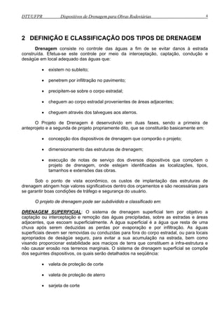 DTT/UFPR Dispositivos de Drenagem para Obras Rodoviárias 4 
2 DEFINIÇÃO E CLASSIFICAÇÃO DOS TIPOS DE DRENAGEM 
Drenagem consiste no controle das águas a fim de se evitar danos à estrada 
construída. Efetua-se este controle por meio da interceptação, captação, condução e 
deságüe em local adequado das águas que: 
• existem no subleito; 
• penetrem por infiltração no pavimento; 
• precipitem-se sobre o corpo estradal; 
• cheguem ao corpo estradal provenientes de áreas adjacentes; 
• cheguem através dos talvegues aos aterros. 
O Projeto de Drenagem é desenvolvido em duas fases, sendo a primeira de 
anteprojeto e a segunda de projeto propriamente dito, que se constituirão basicamente em: 
• concepção dos dispositivos de drenagem que comporão o projeto; 
• dimensionamento das estruturas de drenagem; 
• execução de notas de serviço dos diversos dispositivos que compõem o 
projeto de drenagem, onde estejam identificadas as localizações, tipos, 
tamanhos e extensões das obras. 
Sob o ponto de vista econômico, os custos de implantação das estruturas de 
drenagem atingem hoje valores significativos dentro dos orçamentos e são necessárias para 
se garantir boas condições de tráfego e segurança do usuário. 
O projeto de drenagem pode ser subdividido e classificado em: 
DRENAGEM SUPERFICIAL: O sistema de drenagem superficial tem por objetivo a 
captação ou interceptação e remoção das águas precipitadas, sobre as estradas e áreas 
adjacentes, que escoam superficialmente. A água superficial é a água que resta de uma 
chuva após serem deduzidas as perdas por evaporação e por infiltração. As águas 
superficiais devem ser removidas ou conduzidas para fora do corpo estradal, ou para locais 
apropriados de deságüe seguro, para evitar a sua acumulação na estrada, bem como 
visando proporcionar estabilidade aos maciços de terra que constituem a infra-estrutura e 
não causar erosão nos terrenos marginais. O sistema de drenagem superficial se compõe 
dos seguintes dispositivos, os quais serão detalhados na seqüência: 
• valeta de proteção de corte 
• valeta de proteção de aterro 
• sarjeta de corte 
 