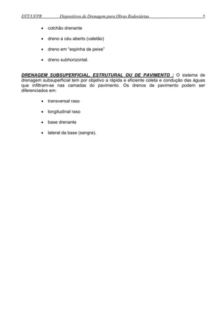 DTT/UFPR Dispositivos de Drenagem para Obras Rodoviárias 6 
• colchão drenante 
• dreno a céu aberto (valetão) 
• dreno em “espinha de peixe” 
• dreno subhorizontal. 
DRENAGEM SUBSUPERFICIAL, ESTRUTURAL OU DE PAVIMENTO : O sistema de 
drenagem subsuperficial tem por objetivo a rápida e eficiente coleta e condução das águas 
que infiltram-se nas camadas do pavimento. Os drenos de pavimento podem ser 
diferenciados em: 
• transversal raso 
• longitudinal raso 
• base drenante 
• lateral da base (sangra). 
 