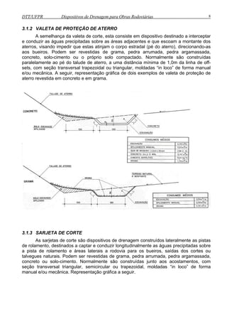 DTT/UFPR Dispositivos de Drenagem para Obras Rodoviárias 8 
3.1.2 VALETA DE PROTEÇÃO DE ATERRO 
A semelhança da valeta de corte, esta consiste em dispositivo destinado a interceptar 
e conduzir as águas precipitadas sobre as áreas adjacentes e que escoam a montante dos 
aterros, visando impedir que estas atinjam o corpo estradal (pé do aterro), direcionando-as 
aos bueiros. Podem ser revestidas de grama, pedra arrumada, pedra argamassada, 
concreto, solo-cimento ou o próprio solo compactado. Normalmente são construídas 
paralelamente ao pé do talude de aterro, a uma distância mínima de 1,0m da linha de off-sets, 
com seção transversal trapezoidal ou triangular, moldadas “in loco” de forma manual 
e/ou mecânica. A seguir, representação gráfica de dois exemplos de valeta de proteção de 
aterro revestida em concreto e em grama. 
3.1.3 SARJETA DE CORTE 
As sarjetas de corte são dispositivos de drenagem construídos lateralmente as pistas 
de rolamento, destinados a captar e conduzir longitudinalmente as águas precipitadas sobre 
a pista de rolamento e áreas laterais a rodovia para os bueiros, saídas dos cortes ou 
talvegues naturais. Podem ser revestidas de grama, pedra arrumada, pedra argamassada, 
concreto ou solo-cimento. Normalmente são construídas junto aos acostamentos, com 
seção transversal triangular, semicircular ou trapezoidal, moldadas “in loco” de forma 
manual e/ou mecânica. Representação gráfica a seguir. 
 
