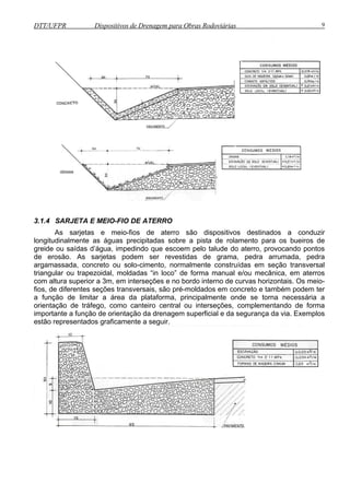 DTT/UFPR Dispositivos de Drenagem para Obras Rodoviárias 9 
3.1.4 SARJETA E MEIO-FIO DE ATERRO 
As sarjetas e meio-fios de aterro são dispositivos destinados a conduzir 
longitudinalmente as águas precipitadas sobre a pista de rolamento para os bueiros de 
greide ou saídas d’água, impedindo que escoem pelo talude do aterro, provocando pontos 
de erosão. As sarjetas podem ser revestidas de grama, pedra arrumada, pedra 
argamassada, concreto ou solo-cimento, normalmente construídas em seção transversal 
triangular ou trapezoidal, moldadas “in loco” de forma manual e/ou mecânica, em aterros 
com altura superior a 3m, em interseções e no bordo interno de curvas horizontais. Os meio-fios, 
de diferentes seções transversais, são pré-moldados em concreto e também podem ter 
a função de limitar a área da plataforma, principalmente onde se torna necessária a 
orientação de tráfego, como canteiro central ou interseções, complementando de forma 
importante a função de orientação da drenagem superficial e da segurança da via. Exemplos 
estão representados graficamente a seguir. 
 