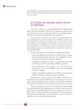 100
Saúde Coletiva
para determinar a escolha correta do tratamento, que é feito utilizan-
do-se antibióticos bastante potentes, disponíveis na rede básica de ser-
viços de saúde.
8.14 Ações de atençã o b ásica frente
às DST/Aids
Com vistas a alcançar o controle das DST/Aids, o Ministério da
Saúde estruturou programas cujas ações se baseiam na prevenção da
ocorrência de novos casos, na detecção precoce e no tratamento opor-
tuno para os portadores de DST/Aids e seus parceiros.
Na rede básica de saúde, essas ações são concretizadas atra-
vés da realização de várias atividades. Na unidade de saúde ou na
comunidade, os esforços dos profissionais de saúde devem estar
comprometidos com trabalhos de educação em saúde que estimu-
lem os indivíduos à reflexão sobre como as condutas sexuais por
eles adotadas podem estar influenciando o aumento do risco de se
contrair DST/Aids.
No nível das ações de atenção básica, é importante realizar:
– busca de portadores assintomáticos de DST durante a realiza-
ção de atividades ligadas à discussão da sexualidade, e seu en-
caminhamento para o atendimento adequado;
– atividades de educação em saúde e aconselhamento pré-teste
anti-HIV para todos os portadores de DST e gestantes;
– encaminhamento das gestantes ao pré-natal, para
rastreamento com o teste VDRL, com vistas à eliminação
da sífilis congênita;
– triagem e referência dos pacientes com DST e seus parceiros às
unidades básicas de saúde, para manejo adequado.
Durante todo o processo que envolve desde a captação até a
assistência a um portador de DST/Aids, é necessário que os profis-
sionais estejam preparados para realizar uma forma de abordagem
denominada aconselhamento, que pode ser individual ou em grupo.
Para o aconselhamento, faz-se necessário que os profissionais
estejam devidamente capacitados pois este consiste em apoio emocio-
nal e educativo, constante discussão sobre a redução de riscos para
DST/Aids e adoção de práticas sexuais seguras. O aconselhamento,
desde que bem conduzido, é capaz de reduzir o estresse do cliente e
melhorar os índices de adesão ao tratamento.
 