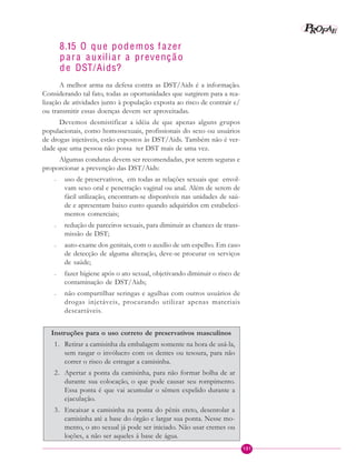 101
PPPPP EEEEEAAAAARRRRROOOOOFFFFF
8.15 O que podemos f azer
p ara a uxiliar a prevençã o
de DST/Aids?
A melhor arma na defesa contra as DST/Aids é a informação.
Considerando tal fato, todas as oportunidades que surgirem para a rea-
lização de atividades junto à população exposta ao risco de contrair e/
ou transmitir essas doenças devem ser aproveitadas.
Devemos desmistificar a idéia de que apenas alguns grupos
populacionais, como homossexuais, profissionais do sexo ou usuários
de drogas injetáveis, estão expostos às DST/Aids. Também não é ver-
dade que uma pessoa não possa ter DST mais de uma vez.
Algumas condutas devem ser recomendadas, por serem seguras e
proporcionar a prevenção das DST/Aids:
– uso de preservativos, em todas as relações sexuais que envol-
vam sexo oral e penetração vaginal ou anal. Além de serem de
fácil utilização, encontram-se disponíveis nas unidades de saú-
de e apresentam baixo custo quando adquiridos em estabeleci-
mentos comerciais;
– redução de parceiros sexuais, para diminuir as chances de trans-
missão de DST;
– auto-exame dos genitais, com o auxílio de um espelho. Em caso
de detecção de alguma alteração, deve-se procurar os serviços
de saúde;
– fazer higiene após o ato sexual, objetivando diminuir o risco de
contaminação de DST/Aids;
– não compartilhar seringas e agulhas com outros usuários de
drogas injetáveis, procurando utilizar apenas materiais
descartáveis.
Instruções para o uso correto de preservativos masculinos
1. Retirar a camisinha da embalagem somente na hora de usá-la,
sem rasgar o invólucro com os dentes ou tesoura, para não
correr o risco de estragar a camisinha.
2. Apertar a ponta da camisinha, para não formar bolha de ar
durante sua colocação, o que pode causar seu rompimento.
Essa ponta é que vai acumular o sêmen expelido durante a
ejaculação.
3. Encaixar a camisinha na ponta do pênis ereto, desenrolar a
camisinha até a base do órgão e largar sua ponta. Nesse mo-
mento, o ato sexual já pode ser iniciado. Não usar cremes ou
loções, a não ser aqueles à base de água.
 