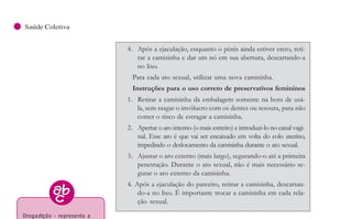 102
Saúde Coletiva
4. Após a ejaculação, enquanto o pênis ainda estiver ereto, reti-
rar a camisinha e dar um nó em sua abertura, descartando-a
no lixo.
Para cada ato sexual, utilizar uma nova camisinha.
Instruções para o uso correto de preservativos femininos
1. Retirar a camisinha da embalagem somente na hora de usá-
la, sem rasgar o invólucro com os dentes ou tesoura, para não
correr o risco de estragar a camisinha.
2. Apertar o aro interno (o mais estreito) e introduzi-lo no canal vagi-
nal. Esse aro é que vai ser encaixado em volta do colo uterino,
impedindo o deslocamento da camisinha durante o ato sexual.
3. Ajustar o aro externo (mais largo), segurando-o até a primeira
penetração. Durante o ato sexual, não é mais necessário se-
gurar o aro externo da camisinha.
4. Após a ejaculação do parceiro, retirar a camisinha, descartan-
do-a no lixo. É importante trocar a camisinha em cada rela-
ção sexual.
9- D OENÇAS CRÔ NICAS
NÃO -TRANSMISSÍVEIS
Arelação de doenças denominadas crônico-degenerativas
ou modernas é bastante abrangente, mas a hipertensão arterial, as
doenças cardiovasculares (DCV) e o Diabetes mellitus serão es-
pecialmente estudadas, devido às altas taxas de sua incidência e
prevalência em nosso país.
Essas doenças podem ser prevenidas se houver ações
educativas que trabalhem com a perspectiva de modificar o estilo
de vida pouco saudável. Para o diabetes, estima-se que metade
dos casos novos poderia ser evitado com o controle do excesso de
peso; outros 30% seriam evitados com o combate ao
sedentarismo20
.
Além disso, os fatores relacionados à sua ocorrência são se-
melhantes e, em geral, encontram-se presentes de forma associa-
da. Entre estes, destacam-se o estresse decorrente da industriali-
zação e do desenvolvimento econômico, o aumento da idade da
população, os distúrbios dietéticos, a obesidade, o sedentarismo, o con-
sumo de álcool, o tabagismo, a drogadição, a ocupação ou o trabalho
dos indivíduos21
.
20 Ministério da Saúde, 2000.
21 Santos, 1995.
Drogadição - representa a
dependência de um indivíduo
em relação a uma substância
química, normalmente decor-
rente de seu uso abusivo,
também chamada droga.
Exemplos: dependência de
cocaína, maconha, álcool,
fumo.
 