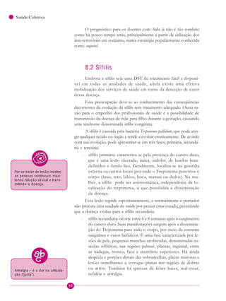 92
Saúde Coletiva
O prognóstico para os doentes com Aids já não é tão sombrio
como há pouco tempo atrás, principalmente a partir da utilização dos
anti-retrovirais em conjunto, numa estratégia popularmente conhecida
como coquetel.
8.2 Sífilis
Embora a sífilis seja uma DST de tratamento fácil e disponí-
vel em todas as unidades de saúde, ainda existe uma efetiva
mobilização dos serviços de saúde em torno da detecção de casos
dessa doença.
Essa preocupação deve-se ao conhecimento das conseqüências
decorrentes da evolução da sífilis sem tratamento adequado. Outra ra-
zão para o empenho dos profissionais de saúde é a possibilidade de
transmissão da doença de mãe para filho durante a gestação, causando
uma síndrome denominada sífilis congênita.
A sífilis é causada pela bactéria Treponema pallidum, que pode atin-
gir qualquer tecido ou órgão e tende a evoluir cronicamente. De acordo
com sua evolução, pode apresentar-se em três fases, primária, secundá-
ria e terciária:
– sífilis primária: caracteriza-se pela presença do cancro duro,
que é uma lesão ulcerada, única, indolor, de bordos bem-
definidos e fundo liso. Geralmente, localiza-se na genitália
externa ou outros locais por onde o Treponema penetrou o
corpo (ânus, reto, lábios, boca, mamas ou dedos). Na mu-
lher, a sífilis pode ser assintomática, independente da lo-
calização do treponema, o que possibilita a disseminação
da doença.
Essa lesão regride espontaneamente, e normalmente o portador
não procura uma unidade de saúde por pensar estar curado, permitindo
que a doença evolua para a sífilis secundária.
– sífilis secundária: ocorre entre 6 e 8 semanas após o surgimento
do cancro duro. Suas manifestações surgem após a dissemina-
ção do Treponema para todo o corpo, por meio da corrente
sangüínea e vasos linfáticos. É uma fase caracterizada por le-
sões de pele, pequenas manchas acobreadas, denominadas ro-
séolas sifilíticas, nas regiões palmar, plantar, ingüinal, entre
as nádegas, tronco, face e membros superiores. Há ainda
alopécia e porções distais das sobrancelhas, placas mucosas e
lesões semelhantes a verrugas planas nas regiões de dobras
ou atrito. Também há queixas de febre baixa, mal-estar,
cefaléia e artralgia.
Por se tratar de lesão indolor,
as pessoas continuam man-
tendo relação sexual e trans-
mitindo a doença.
Artralgia – é a dor na articula-
ção (“junta”).
 