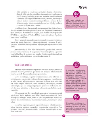 93
PPPPP EEEEEAAAAARRRRROOOOOFFFFF
– sífilis terciária: se o indivíduo acometido durante a fase secun-
dária da sífilis não for assistido, a doença atingirá esta fase entre
3 e 12 anos após a infecção, e o seu portador manifestará sinais
e sintomas de comprometimento ósseo, articular, neurológico,
cutâneo-mucoso ou cardiovascular, refletindo a invasão da bac-
téria nos órgãos internos, principalmente nas válvulas cardíacas
e cérebro, podendo levar à morte.
A sífilis pode ser diagnosticada através de critérios clínicos basea-
dos nos sinais e sintomas apresentados, ou por diagnóstico laboratorial,
pela realização de exames de sangue, que podem ser inespecíficos
(VDRL) ou específicos (FT-Abs, TPHA) para a detecção do T. pallidum
na corrente sangüínea.
Esses testes são especialmente úteis quando o portador se encon-
tra na fase latente da doença e não apresenta sinais e sintomas de infec-
ção, mas relata história sugestiva de infecção pelo agente causador da
sífilis.
O tratamento da sífilis deve ser iniciado o quanto antes, tanto no
caso do portador como no de seu parceiro. Também é aplicável a gestantes
ou a bebês, filhos de gestantes não tratadas. Consiste na administração de
antibióticos, preferencialmente a penicilina Benzatina ®.
8.3 Gonorréia
Doença infecciosa causada por uma bactéria, do tipo gonococo,
chamada Neisseria gonorrhoeae, que causa um processo inflamatório na
mucosa uretral, denominado uretrite gonocócica.
Após o contágio, o agente infeccioso causa uma infecção su-
perficial, mas a gonorréia pode evoluir com algumas complicações
se não tratada adequadamente, causando inflamação e infecções
em vários órgãos e tecidos, como o coração, articulações, ovários
e meninges, que são atingidos porque o gonococo pode subir atra-
vés do trato urinário e se disseminar pelos sistemas linfático e cir-
culatório.
Os sintomas são dor ou ardência ao urinar, e corrimento uretral
purulento e fétido, podendo haver febre. Manifestam-se cerca de 2 a 10
dias após o contágio. Porém, cerca de 70% das portadoras do sexo fe-
minino são assintomáticas e transmitem a bactéria, muitas vezes sem o
saber.
Ao afetar a gestante, existe a possibilidade de o bebê se conta-
minar durante o parto, causando a conjuntivite gonocócica. Para
prevenir esse risco, as maternidades realizam a credeização ou mé-
todo de Credê.
A gonorréia é popularmente
conhecida como gota mati-gota mati-gota mati-gota mati-gota mati-
nalnalnalnalnal, porque é comum a saída
de secreção pelo meato
uretral, pela manhã, quando
o doente se levanta e vai reali-
zar a primeira micção. Já o
nome gota militargota militargota militargota militargota militar foi dado
devido ao seu grande acome-
timento por militares. Antiga-
mente, era chamada de
blenorragia, que significa es-
coamento de muco.
VDRL – sigla em inglês que
significa Veneral Disease
Research Laboratory, cuja tra-
dução é Laboratório de Pes-
quisa de Doenças Venéreas.
Credeização ou método de
Credê - consiste na aplicação
de nitrato de prata nos olhos
dos recém-nascidos e especi-
ficamente na genitália da me-
nina.
 