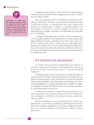 94
Saúde Coletiva
O diagnóstico da gonorréia é feito com base no quadro clínico,
embora possa ser utilizado método complementar de exame de amos-
tras de secreção uretral.
Para seu tratamento utiliza-se antibióticos, disponíveis nas uni-
dades de saúde para o portador e seu(s) parceiro(s). Quando ocorrem
complicações devido ao acometimento de outros órgãos pelo
gonococo, a hospitalização é indicada e o tratamento passa a ser
direcionado em função do sistema atingido (no caso de uma
endocardite, por exemplo, o paciente é acompanhado em uma unida-
de de cardiologia).
A equipe de enfermagem deve orientar o cliente, ensinando-lhe
a ter os seguintes cuidados: trocar regularmente as roupas íntimas, após
higiene habitual com água e sabonete; lavar as mãos antes e após o uso
do vaso sanitário; não coçar os olhos, pois isto pode transportar o
gonococo dos genitais para a mucosa ocular; não ingerir bebidas alcoó-
licas, pois estas irritam ainda mais a mucosa uretral; não manter rela-
ções sexuais, devendo ainda encaminhar o(s) parceiro(s) para tratamento
na unidade de saúde.
8.4 Uretrites n ã o-gonocócicas
As uretrites não-gonocócicas compreendem um conjunto de
uretrites sintomáticas causadas por microrganismos que não o
gonococo. O mais comum desses agentes é a bactéria Chlamydia
trachomatis.
Semelhantemente à gonorréia, há saída de secreção purulenta do
meato uretral no indivíduo acometido pela doença, causando dor e ar-
dência ao urinar, gerando sérios desconfortos. O avanço das uretrites
não-gonocócicas também pode desencadear conseqüências em todo o
corpo, principalmente a doença inflamatória pélvica (DIP) em mulhe-
res, podendo ocasionar infertilidade, através de mecanismo semelhan-
te ao da disseminação do gonococo.
O diagnóstico considera o quadro clínico do portador e a au-
sência de gonococo no exame de amostras uretrais. O tratamento é
feito utilizando-se antibióticos. Os parceiros sexuais também de-
vem ser tratados.
Devido à semelhança entre as manifestações das uretrites não-
gonocócicas e a gonorréia, os cuidados de enfermagem devem com-
preender orientações semelhantes, com ênfase na higiene do indiví-
duo e no correto seguimento do tratamento, inclusive pelo(s)
parceiro(s).
Endocardite - é a inflamação
das válvulas cardíacas. Pode
ser causada por vários agen-
tes, como o gonococo, mas
também pode ocorrer devido
a alguns medicamentos tóxi-
cos, como o Interferon®, utili-
zado no tratamento da hepa-
tite C.
 