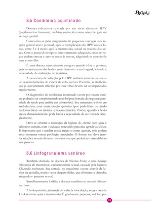 95
PPPPP EEEEEAAAAARRRRROOOOOFFFFF
8.5 Condilom a acumin a do
Doença infecciosa causada por um vírus chamado HPV
(papilomavírus humano), também conhecida como crista de galo ou
verruga genital.
Caracteriza-se pelo surgimento de pequenas verrugas nas re-
giões genital anal e perianal, após a multiplicação do HPV nesses lo-
cais, entre 3 e 4 meses após a transmissão, sexual na maioria das ve-
zes. Com o passar do tempo e sem tratamento adequado, essas verru-
gas podem crescer e unir-se umas às outras, adquirindo o aspecto de
uma couve-flor.
É uma doença especialmente perigosa quando afeta a gestante,
pois o crescimento das lesões pode obstruir o canal vaginal, levando à
necessidade da realização de cesariana.
A ocorrência de infecção pelo HPV também aumenta os riscos
de desenvolvimento de câncer de colo uterino. Portanto, as mulheres
que já apresentaram infecção por esse vírus devem ser acompanhadas
regularmente.
O diagnóstico do condiloma acuminado ocorre por exame clíni-
co, podendo ser complementado com biópsia (retirada de pequena quan-
tidade de tecido para análise em laboratório). Seu tratamento é feito em
ambulatório, com cauterização química (por podofilina ou ácido
tricloroacético) ou térmica (criocauterização). Porém, quando a lesão
cresce demasiadamente, pode haver a necessidade de ser retirada cirur-
gicamente.
Deve-se orientar a realização da higiene do cliente com água e
sabonete comum, com o cuidado necessário para não agredir as lesões.
É importante que o auxiliar esteja atento a outras queixas, pois podem
estar presentes outras patologias associadas. O doente não deve man-
ter relações sexuais durante o tratamento, que poderá ser estendido ao
seu parceiro.
8.6 Linfogra nulom a venéreo
Também chamada de doença de Nicolas-Favre, é uma doença
infecciosa de transmissão exclusivamente sexual, causada pela bactéria
Chlamydia trachomatis. Sua entrada no organismo ocorre através de le-
sões na genitália, muitas vezes despercebidas, que eliminam a clamídia,
atingindo o parceiro sexual.
Semelhantemente à sífilis, a doença manifesta-se em três diferen-
tes fases.
A lesão primária, chamada de lesão de inoculação, surge cerca de
1 a 4 semanas após a transmissão. É geralmente pequena, indolor, po-
 