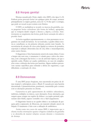 97
PPPPP EEEEEAAAAARRRRROOOOOFFFFF
8.8 H erpes genital
Doença causada pelo Herpes simplex vírus (HSV), dos tipos I e II.
Embora possa provocar lesões em qualquer parte do corpo, acomete
principalmente os órgãos genitais, cerca de 3 a 14 dias após o contágio,
que pode ser sexual ou por contato com fômites.
O HSV, ao multiplicar-se na pele ou mucosa da genitália, cau-
sa pequenas lesões vesiculosas (em forma de bolhas), agrupadas,
que se rompem dando origem a úlceras e, depois, a crostas. Ante-
riormente ao surgimento das lesões, pode haver sensação de ardor e
prurido local.
As lesões regridem espontaneamente e o vírus permanece no or-
ganismo em estado de latência. Ao ser reativado, o quadro clínico mos-
tra-se semelhante ao da primeira infecção, porém mais brando. As
recorrências de ativação do vírus estão ligadas ao estresse do portador,
exposição à radiação ultravioleta (luz do sol), febre e imunodepressão,
entre outros fatores.
O diagnóstico é feito basicamente através do exame clínico. Como
a herpes não tem cura, o tratamento é voltado para o alívio dos sinto-
mas, com a drenagem das lesões e o uso de antivirais tópicos, até que o
episódio acabe. Podem ser usados antibióticos, no caso de complica-
ções como a infecção das lesões por bactérias. Alguns médicos prescre-
vem vacinas específicas para estimular a defesa do organismo, o que
dificultaria a reativação do vírus.
8.9 Donova nose
É uma DST pouco freqüente, mas encontrada em países de cli-
mas tropical e subtropical, como o Brasil. É causada por uma bactéria
denominada Calymmatobacterium granulomatis, transmitida pelo contato
com as ulcerações presentes no doente.
Caracteriza-se pelo aparecimento de nódulos subcutâneos,
indolores, múltiplos ou únicos, e por ulcerações. Essas ulcerações, que
surgem quase sempre nas regiões de dobras e na região perianal, apre-
sentam odor fétido, aspecto vermelho vivo e fácil sangramento.
O diagnóstico baseia-se no quadro clínico e na realização de pes-
quisa pelos corpúsculos de Donovan, em material coletado através de
biópsia. O tratamento é feito com a utilização de antibióticos.
Assim como nos casos de outras DST, é importante que o
cliente receba orientações quanto à higiene cuidadosa da genitália
e se abstenha de manter relações sexuais durante o tratamento
da doença.
 