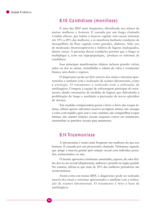 98
Saúde Coletiva
8.10 Ca ndidíase (monilíase)
É uma das DST mais freqüentes, identificada nos relatos de
muitas mulheres e homens. É causada por um fungo chamado
Candida albicans, que habita a mucosa vaginal, sem causar sintomas
em 10% a 20% das mulheres, e se manifesta mediante condições de
desequilíbrio da flora vaginal, como gravidez, diabetes, Aids, uso
de medicação imunossupressora e hábitos de higiene inadequados,
dentre outras. A presença dessas condições permite que o fungo se
multiplique e, com sua superpopulação, produza os sintomas de
candidíase.
Suas principais manifestações clínicas incluem prurido vulvar,
ardor ou dor ao urinar, vermelhidão e edema da vulva e corrimento
branco, sem cheiro e espesso.
O diagnóstico pode ser feito através dos sinais e sintomas apre-
sentados e também com a realização de exames laboratoriais, como
a citologia. O tratamento é realizado com a utilização de
antifúngicos. Compete à equipe de enfermagem participar do trata-
mento, dando orientações de medidas de higiene que dificultarão a
proliferação do fungo e auxiliarão a prevenção de novos episódios
da doença.
Tais medidas compreendem passar a ferro o forro das roupas ín-
timas, utilizar apenas sabonetes neutros na higiene íntima, não enxugar
a vulva com rispidez após usar o vaso sanitário, não compartilhar roupas
íntimas, não manter relações sexuais enquanto estiver em tratamento,
encaminhar os parceiros sexuais para tratamento.
8.11 Tricomoníase
A tricomoníase é muito mais freqüente nas mulheres do que nos
homens. É causada por um protozoário chamado Trichomonas vaginalis,
que atinge a mucosa genital após relação sexual com indivíduo porta-
dor, assintomático ou não.
O doente apresenta corrimento amarelado, espesso, de odor féti-
do, dor no ato sexual (dispareunia), ardência e prurido na região genital.
No entanto, afirma-se que mais de 50% das mulheres portadoras são
assintomáticas.
Assim como em muitas DST, o diagnóstico pode ser realizado
através dos sinais e sintomas apresentados e também com a realiza-
ção de exames laboratoriais. O tratamento é feito à base de
antifúngicos.
 