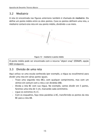Apostila de Desenho Técnico Básico


3.2     Mediatriz
A reta (c) encontrada nas figuras anteriores também é chamada de mediatriz. Ela
define um ponto médio entre os dois pontos. Caso os pontos definem uma reta, a
mediatriz cortará esta reta em seu ponto médio, dividindo-a ao meio.




                             Figura 12 – mediatriz e ponto médio

O ponto médio pode ser encontrado com o recurso “object snap” (OSNAP), opção
MID (midpoint).

3.3     Divisão de uma reta
Aqui utiliza-se uma escala conhecida (por exemplo, a régua ou escalímetro) para
dividir uma reta em várias partes iguais.
   -   Trace uma segunda reta (BC), com qualquer comprimento, mas com um
       vértice em comum com a reta a ser dividida (AB).
   -   Divida a reta BC com sua régua. No exemplo, vamos dividir em 5 partes,
       faremos uma reta de 5 cm, marcando cada centímetro.
   -   Ligue os extremos A e C.
   -   Com os esquadros, faça retas paralelas à AC, transferindo os pontos da reta
       BC para a reta AB.




                                        15
 