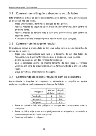 Apostila de Desenho Técnico Básico


3.5     Construir um triângulo, sabendo-se os três lados
Este problema é similar ao ponto equidistante a dois pontos, com a diferença que
as distâncias não são iguais.
   -   Trace um dos lados, definindo a posição de dois pontos.
   -   Pegue a medida do segundo lado e trace uma circunferência com centro no
       primeiro ponto.
   -   Pegue a medida do terceiro lado e trace uma circunferência com centro no
       segundo ponto.
   -   A interseção define o terceiro ponto. Podem haver duas soluções.

3.6     Construir um hexágono regular
O hexágono possui a propriedade de ter seus lados com o mesmo tamanho do
círculo que o inscreve.
   -   Trace uma circunferência cujo raio é o tamanho de um dos lados do
       hexágono. Esta é a circunferência no qual o hexágono estará inscrito.
   -   Define a posição de um dos vértices do hexágono.
   -   Com o compasso aberto no mesmo tamanho do raio, trace os vértices
       vizinhos, em cima da circunferência, desta forma dividindo-a em seis lados
       iguais.
   -   Ligue os vértices, encontrando o hexágono.

3.7     Construindo polígonos regulares com os esquadros
Aproveitando os ângulos dos esquadros e sabendo-se os ângulos de alguns
polígonos regulares, podemos construí-los com facilidade:


                                              Número     Ângulo
                              Polígono
                                              de lados   interno
                           Quadrado              4        90o
                           Hexágono              6        60o
                           Octógono              8        45o
   -   Trace o primeiro lado do polígono e marque seu comprimento com o
       compasso.
   -   Trace os lados adjacentes a este polígono com os esquadros, marcando o
       mesmo comprimento com o compasso.
   -   Continue até fechar o polígono.




                                         17
 