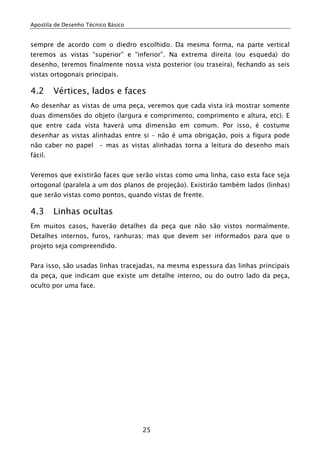 Apostila de Desenho Técnico Básico


sempre de acordo com o diedro escolhido. Da mesma forma, na parte vertical
teremos as vistas “superior” e “inferior”. Na extrema direita (ou esqueda) do
desenho, teremos finalmente nossa vista posterior (ou traseira), fechando as seis
vistas ortogonais principais.

4.2      Vértices, lados e faces
Ao desenhar as vistas de uma peça, veremos que cada vista irá mostrar somente
duas dimensões do objeto (largura e comprimento, comprimento e altura, etc). E
que entre cada vista haverá uma dimensão em comum. Por isso, é costume
desenhar as vistas alinhadas entre si – não é uma obrigação, pois a figura pode
não caber no papel - mas as vistas alinhadas torna a leitura do desenho mais
fácil.


Veremos que existirão faces que serão vistas como uma linha, caso esta face seja
ortogonal (paralela a um dos planos de projeção). Existirão também lados (linhas)
que serão vistas como pontos, quando vistas de frente.

4.3      Linhas ocultas
Em muitos casos, haverão detalhes da peça que não são vistos normalmente.
Detalhes internos, furos, ranhuras; mas que devem ser informados para que o
projeto seja compreendido.


Para isso, são usadas linhas tracejadas, na mesma espessura das linhas principais
da peça, que indicam que existe um detalhe interno, ou do outro lado da peça,
oculto por uma face.




                                     25
 