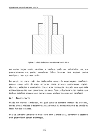 Apostila de Desenho Técnico Básico




                      Figura 35 – Uso de hachura no corte de várias peças



Ao cortar peças muito estreitas, a hachura pode ser substituída por um
preenchimento em preto, usando-se linhas brancas para separar partes
contíguas, caso seja necessário.


Em geral, nos cortes não são hachurados dentes de engrenagem, parafusos,
porcas, eixos, raios de roda, nervuras, pinos, arruelas, contrapinos, rebites,
chavetas, volantes e manípulos. Isto é uma convenção, fazendo com que seja
evidenciado partes mais importantes da peça. Pode-se hachurar estas partes caso
tenham detalhes pouco usuais (por exemplo, um furo interno a um parafuso).

6.3     Meio-corte
Usado em objetos simétricos, no qual corta-se somente metade do desenho,
sendo a outra metade o desenho da vista normal. As linhas invisíveis de ambos os
lados não são traçadas.


Usa-se também combinar o meio-corte com a meia-vista, tornando o desenho
bem prático sem perder informação.




                                        36
 