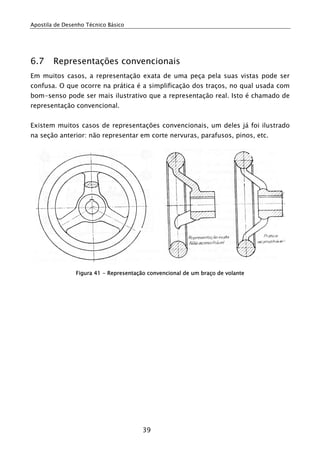 Apostila de Desenho Técnico Básico




6.7     Representações convencionais
Em muitos casos, a representação exata de uma peça pela suas vistas pode ser
confusa. O que ocorre na prática é a simplificação dos traços, no qual usada com
bom-senso pode ser mais ilustrativo que a representação real. Isto é chamado de
representação convencional.


Existem muitos casos de representações convencionais, um deles já foi ilustrado
na seção anterior: não representar em corte nervuras, parafusos, pinos, etc.




                Figura 41 - Representação convencional de um braço de volante




                                        39
 