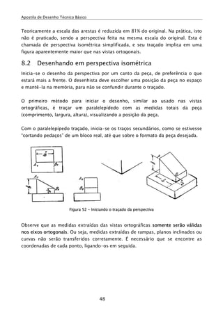Apostila de Desenho Técnico Básico


Teoricamente a escala das arestas é reduzida em 81% do original. Na prática, isto
não é praticado, sendo a perspectiva feita na mesma escala do original. Esta é
chamada de perspectiva isométrica simplificada, e seu traçado implica em uma
figura aparentemente maior que nas vistas ortogonais.

8.2     Desenhando em perspectiva isométrica
Inicia-se o desenho da perspectiva por um canto da peça, de preferência o que
estará mais a frente. O desenhista deve escolher uma posição da peça no espaço
e mantê-la na memória, para não se confundir durante o traçado.


O primeiro método para iniciar o desenho, similar ao usado nas vistas
ortográficas, é traçar um paralelepídedo com as medidas totais da peça
(comprimento, largura, altura), visualizando a posição da peça.


Com o paralelepípedo traçado, inicia-se os traços secundários, como se estivesse
“cortando pedaços” de um bloco real, até que sobre o formato da peça desejada.




                         Figura 52 - Iniciando o traçado da perspectiva



Observe que as medidas extraídas das vistas ortográficas somente serão válidas
nos eixos ortogonais. Ou seja, medidas extraídas de rampas, planos inclinados ou
curvas não serão transferidos corretamente. É necessário que se encontre as
coordenadas de cada ponto, ligando-os em seguida.




                                         48
 