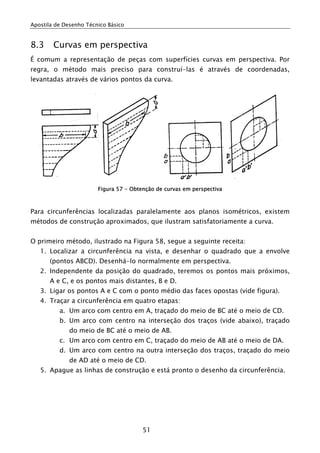 Apostila de Desenho Técnico Básico


8.3     Curvas em perspectiva
É comum a representação de peças com superfícies curvas em perspectiva. Por
regra, o método mais preciso para construí-las é através de coordenadas,
levantadas através de vários pontos da curva.




                        Figura 57 - Obtenção de curvas em perspectiva



Para circunferências localizadas paralelamente aos planos isométricos, existem
métodos de construção aproximados, que ilustram satisfatoriamente a curva.


O primeiro método, ilustrado na Figura 58, segue a seguinte receita:
   1. Localizar a circunferência na vista, e desenhar o quadrado que a envolve
       (pontos ABCD). Desenhá-lo normalmente em perspectiva.
   2. Independente da posição do quadrado, teremos os pontos mais próximos,
       A e C, e os pontos mais distantes, B e D.
   3. Ligar os pontos A e C com o ponto médio das faces opostas (vide figura).
   4. Traçar a circunferência em quatro etapas:
          a. Um arco com centro em A, traçado do meio de BC até o meio de CD.
          b. Um arco com centro na interseção dos traços (vide abaixo), traçado
              do meio de BC até o meio de AB.
          c. Um arco com centro em C, traçado do meio de AB até o meio de DA.
          d. Um arco com centro na outra interseção dos traços, traçado do meio
              de AD até o meio de CD.
   5. Apague as linhas de construção e está pronto o desenho da circunferência.




                                        51
 