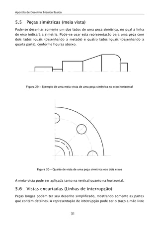 Apostila de Desenho Técnico Básico


5.5     Peças simétricas (meia vista)
Pode-se desenhar somente um dos lados de uma peça simétrica, no qual a linha
de eixo indicará a simetria. Pode-se usar esta representação para uma peça com
dois lados iguais (desenhando a metade) e quatro lados iguais (desenhando a
quarta parte), conforme figuras abaixo.




        Figura 29 - Exemplo de uma meia-vista de uma peça simétrica no eixo horizontal




               Figura 30 - Quarto de vista de uma peça simétrica nos dois eixos



A meia-vista pode ser aplicada tanto na vertical quanto na horizontal.

5.6     Vistas encurtadas (Linhas de interrupção)
Peças longas podem ter seu desenho simplificado, mostrando somente as partes
que contém detalhes. A representação de interrupção pode ser o traço a mão livre


                                        31
 