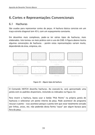 Apostila de Desenho Técnico Básico




6. Cortes e Representações Convencionais
6.1     Hachuras
São usadas para representar cortes de peças. A hachura básica consiste em um
traço estreito diagonal (em 45o), com um espaçamento constante.


Em desenhos mais complexos, pode-se ter vários tipos de hachuras, mais
elaborados. Isto tornou-se mais prático com o uso do CAD. A figura abaixo ilustra
algumas convenções de hachuras – porém estas representações variam muito,
dependendo da área, empresa, etc.




                             Figura 32 - Alguns tipos de hachura



O Comando HATCH desenha hachuras. Ao executá-lo, será apresentado uma
janela com os padrões disponíveis, incluindo os indicados na Figura 32.


Para inserir a hachura, basta usar o botão “Pick Points” na própria janela de
hachuras e selecionar um ponto interno da peça. Pode acontecer do programa
recusar o ponto – isso acontece porque o ponto tem que estar totalmente cercado
por linhas, arcos, etc; não podendo desta forma “vazar” por algum buraco para
fora da peça.




                                        33
 