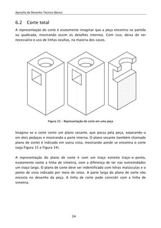 Apostila de Desenho Técnico Básico


6.2     Corte total
A representação do corte é exatamente imaginar que a peça encontra-se partida
ou quebrada, mostrando assim os detalhes internos. Com isso, deixa de ser
necessário o uso de linhas ocultas, na maioria dos casos.




                       Figura 33 - Representação do corte em uma peça



Imagina-se o corte como um plano secante, que passa pela peça, separando-a
em dois pedaços e mostrando a parte interna. O plano secante (também chamado
plano de corte) é indicado em outra vista, mostrando aonde se encontra o corte
(veja Figura 33 e Figura 34).


A representação do plano de corte é com um traço estreito traço-e-ponto,
exatamente como a linha de simetria, com a diferença de ter nas extremidades
um traço largo. O plano de corte deve ser indentificado com letras maiúsculas e o
ponto de vista indicado por meio de setas. A parte larga do plano de corte não
encosta no desenho da peça. A linha de corte pode coincidir com a linha de
simetria.




                                       34
 