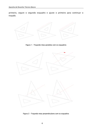 Apostila de Desenho Técnico Básico


primeiro, segure o segundo esquadro e ajuste o primeiro para continuar o
traçado.




                     Figura 1 - Traçando retas paralelas com os esquadros




                  Figura 2 - Traçando retas perpendiculares com os esquadros




                                         4
 