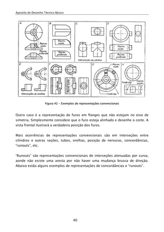 Apostila de Desenho Técnico Básico




                    Figura 42 - Exemplos de representações convencionais



Outro caso é a representação de furos em flanges que não estejam no eixo de
simetria. Simplesmente considere que o furo esteja alinhado e desenhe o corte. A
vista frontal ilustrará a verdadeira posição dos furos.


Mais ocorrências de representações convencionais são em interseções entre
cilindros e outras seções, tubos, orelhas, posição de nervuras, concordâncias,
“runouts”, etc.


“Runouts” são representações convencionais de interseções atenuadas por curva,
aonde não existe uma aresta por não haver uma mudança brusca de direção.
Abaixo estão alguns exemplos de representações de concordâncias e “runouts”.




                                       40
 