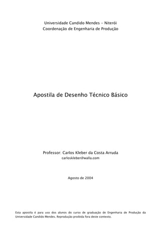 Universidade Candido Mendes - Niterói
                   Coordenação de Engenharia de Produção




            Apostila de Desenho Técnico Básico




                   Professor: Carlos Kleber da Costa Arruda
                                 carloskleber@walla.com




                                     Agosto de 2004




Esta apostila é para uso dos alunos do curso de graduação de Engenharia de Produção da
Universidade Candido Mendes. Reprodução proibida fora deste contexto.
 