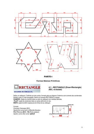 11
PARTE 4
Formas Básicas Primitivas
4.1 - RECTANGLE (Draw<Rectangle)
(REC, via teclado)
Define um retângulo. É definido por dois cantos, formado pela sua diagonal. Podemos cria-lo através das coordenadas
também onde é o mais empregado. Dentro do comando RECTANGLE a opções:
CHAMFER –Opção de chanfrar todos os canto do retângulo com medidas definidas,
FILLET- opção de arredondar todos os cantos definindo um raio,
WIDTH- opção de definir espessuras de linhas de seu retângulo.
Formato:
Command: Rectangle (REC)
Specify first corner point or (Chamfer,Elevetion,
Fillet,Thikeness,Width: PQ (Ponto qualquer)
Specify corner other corner: @40,20
 
