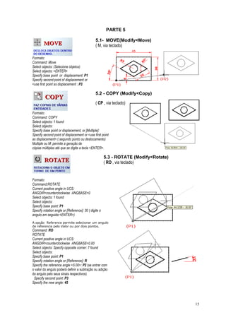 15
PARTE 5
5.1- MOVE(Modify<Move)
( M, via teclado)
Formato:
Command: Move
Select objects: (Selecione objetos)
Select objects: <ENTER>
Specify base point or displacement: P1
Specify second point of displacement or
<use first point as displacement : P2
5.2 - COPY (Modify<Copy)
( CP , via teclado)
Formato:
Command: COPY
Select objects: 1 found
Select objects:
Specify base point or displacement, or [Multiple]:
Specify second point of displacement or <use first point
as displacement>:( segundo ponto ou deslocamento)
Multiple ou M: permite a geração de
cópias múltiplas até que se digite a tecla <ENTER>.
5.3 - ROTATE (Modify<Rotate)
( RO , via teclado)
Formato:
Command:ROTATE
Current positive angle in UCS:
ANGDIR=counterclockwise ANGBASE=0
Select objects: 1 found
Select objects:
Specify base point: P1
Specify rotation angle or [Reference]: 30 ( digite o
angulo em seguida <ENTER>)
A opção Reference permite selecionar um angulo
de referencia pelo Valor ou por dois pontos.
Command: RO
ROTATE
Current positive angle in UCS:
ANGDIR=counterclockwise ANGBASE=0.00
Select objects: Specify opposite corner: 7 found
Select objects:
Specify base point: P1
Specify rotation angle or [Reference]: R
Specify the reference angle <0.00>: P2 (se entrar com
o valor do angulo poderá definir a subtração ou adição
do angulo pelo seus sinais respectivos)
Specify second point: P3
Specify the new angle: 45
 