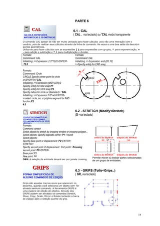 18
PARTE 6
6.1 - CAL
( CAL , via teclado) ou 'CAL modo transparente
O comando CAL apesar de não ser muito utilizado para fazer cálculos pois não uma interação com o
usuário, pois de realizar seus cálculos através da linha de comando. As vezes e uma boa saída da descobrir
pontos geométricos.
Utiliza-se para fazer cálculos com as expressões ( ) para expressões com grupos, ^ para exponenciação, +
- para adição e subtração e * / para multiplicação e divisão.
Formato:
Commmand: CAL
Initializing..>>Expression: (12*12)/2<ENTER>
72.0
Formato:
Commmand: CAL
Initializing..>>Expression: end+[20,10]
>>Specify entidy for END snap;
Formato:
Commmand: Circle
CIRCLE Specify center point for circle
or(3P/2P/Ttr):'CAL
Initializing..>>Expression:(MID+CEN)/2
Specify entidy for MID snap:P1
Specify entidy for CEN snap:P2
Specify radius for circle or (diameter)>: 'CAL
Initializing..>>Expression:1/5*rad<ENTER>
>>select circle, arc or polyline segment for RAD
function:P3
4.0
6.2 - STRETCH (Modify<Stretch)
(S -via teclado)
Formato:
Command: stretch
Select objects to stretch by crossing-window or crossing-polygon...
Select objects: Specify opposite corner: P1 1 found
Select objects:
Specify base point or displacement: P2<ENTER>
STRETCH
Specify second point of displacement: :first point>: Crossing
second point :P2<ENTER>
Base point:P3
New point: P4
OBS: A seleção da entidade deverá ser por janela crossing.
Permite mover ou esticar partes selecionadas
de um grupo de entidades.
6.3 - GRIPS (Tolls<Grips..)
( GR, via teclado)
Grips são aquelas marcas azuis que aparecem no
desenho, quando você seleciona um objeto sem Ter
ativado nenhum comando. A ferramenta GRIPS é
uma espécie de edição de objetos. Através dos
GRIPS podem ser ativados os comandos Stretch,
Move, Copy, Scale, Mirror e Rotate teclando a barra
de espaço após a seleção quente do grip.
 
