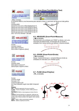 19
( Area, via teclado)
6.4 - Area (Draw<Text<Multiline Text)
O comando AREA é uma ferramenta para calcular a Área e o perímetro de figuras em tela gráfica.
Fomato:
Command:AREA
Specify first corner point or [Object/Add/Subtract]: P1
Specify next corner point or press ENTER for total:P2
Specify next corner point or press ENTER for total: P3
Specify next corner point or press ENTER for total: P4
Specify next corner point or press ENTER for total: P5
Area = 3377.9770, Perimeter = 282.9298
6.5 - MEASURE (Draw<Point<Measure)
( ME via teclado)
Permite dividir uma entidade com POINT ou blocos, com uma
dimensão pré-determinada. O AutoCAD não vai dividir a
entidade e sim marcar pontos que definem o local da divisão.
Formato:
Command: measure
Select object to divide:P1
Enter number of segments or[block]:
6.6 - DIVIDE (Draw<Point<Divide)
( DIV via teclado)
Quase mesma forma que o comando Measure divide as
entidades em intervalos com medidas iguais.
Formato:
Command: divide
Select object to measure:P1
Specify length of segment or Block::
6.7 - PLINE (Draw<Polyline)
( PL, via teclado)
Formato:
Command: PLINE
From point: <P1>
Current line width is 0,00
Arc/ Close/ Halthwidth/ Length/ Undo/ Width <Endpointof
line>
Modos:
ARC – Desenha segmentos de arcos na polinha.
CLOSE – Fecha um polígono, unindo o último ponto ao
primeiro.
HALFWIDTH- Define a meia espessura inicial e final da
pline.
LENGTH- Permite desenhar um segmento ,definindo seu
comprimento a partir do último segmento executado (se for
positivo, terá o mesmo sentido e se negativo, terá o sentido
invertido.
UNDO – Defaz o último subcomando utilizado.
WIDTH – Define a espessura da linha.
 
