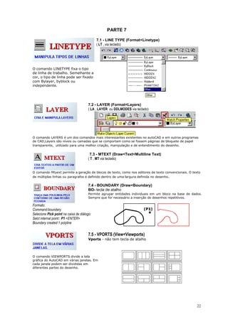 22
PARTE 7
O comando LINETYPE fixa o tipo
de linha de trabalho. Semelhante a
cor, o tipo de linha pode ser fixado
com Bylayer, byblock ou
independente.
7.1 - LINE TYPE (Format<Linetype)
( LT , via teclado)
7.2 - LAYER (Format<Layers)
( LA , LAYER ou DDLMODES via teclado)
O comando LAYERS é um dos comandos mais interessantes existentes no autoCAD e em outros programas
de CAD,Layers são níveis ou camadas que se comportam como se fossem páginas de bloquete de papel
transparente, utilizado para uma melhor criação, manipulação e de entendimento do desenho.
7.3 - MTEXT (Draw<Text<Multiline Text)
( T , MT via teclado)
O comando Mtyext permite a geração de blocos de texto, como nos editores de texto convencionais. O texto
de múltiplas linhas ou paragrafos é definido dentro de uma largura definida no desenho.
7.4 - BOUNDARY (Draw<Boundary)
BO- tecla de atalho
Permite agrupar entidades individuais em um bloco na base de dados.
Sempre que for necessário a inserção de desenhos repetitivos.
Formato:
Command:boundary
Selecione Pick point na caixa de diálogo:
Selct internal point:: P1 <ENTER>
Boundary created 1 polyline
7.5 - VPORTS (View<Viewports)
Vports - não tem tecla de atalho
O comando VIEWPORTS divide a tela
gráfica do AutoCAD em várias janelas. Em
cada janela podem ser divididas em
diferentes partes do desenho.
 