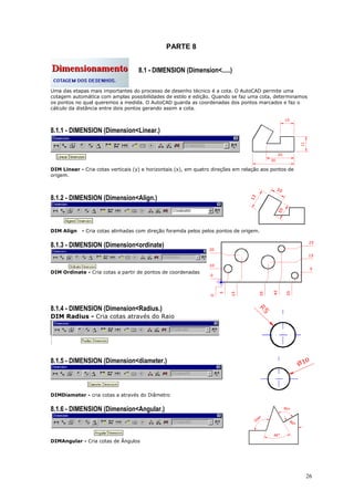 26
PARTE 8
8.1 - DIMENSION (Dimension<.....)
Uma das etapas mais importantes do processo de desenho técnico é a cota. O AutoCAD permite uma
cotagem automática com amplas possibilidades de estilo e edição. Quando se faz uma cota, determinamos
os pontos no qual queremos a medida. O AutoCAD guarda as coordenadas dos pontos marcados e faz o
cálculo da distância entre dois pontos gerando assim a cota.
8.1.1 - DIMENSION (Dimension<Linear.)
DIM Linear - Cria cotas verticais (y) e horizontais (x), em quatro direções em relação aos pontos de
origem.
8.1.2 - DIMENSION (Dimension<Align.)
DIM Align - Cria cotas alinhadas com direção foramda pelos pelos pontos de origem.
8.1.3 - DIMENSION (Dimension<ordinate)
DIM Ordinate - Cria cotas a partir de pontos de coordenadas
8.1.4 - DIMENSION (Dimension<Radius.)
DIM Radius - Cria cotas através do Raio
8.1.5 - DIMENSION (Dimension<diameter.)
DIMDiameter - cria cotas a através do Diâmetro
8.1.6 - DIMENSION (Dimension<Angular.)
DIMAngular - Cria cotas de Ângulos
 