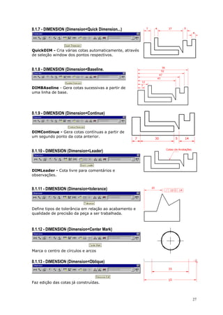 27
8.1.7 - DIMENSION (Dimension<Quick Dimension...)
QuickDIM - Cria várias cotas automaticamente, através
de seleção window dos pontos respectivos.
8.1.8 - DIMENSION (Dimension<Baseline.
DIMBAseline - Gera cotas sucessivas a partir de
uma linha de base.
8.1.9 - DIMENSION (Dimension<Continue)
DIMContinue - Gera cotas contínuas a partir de
um segundo ponto da cota anterior.
8.1.10 - DIMENSION (Dimension<Leader)
DIMLeader - Cota livre para comentários e
observações.
8.1.11 - DIMENSION (Dimension<tolerance)
Define tipos de tolerância em relação ao acabamento e
qualidade de precisão da peça a ser trabalhada.
8.1.12 - DIMENSION (Dimension<Center Mark)
Marca o centro de círculos e arcos
8.1.13 - DIMENSION (Dimension<Oblique)
Faz edição das cotas já construídas.
 