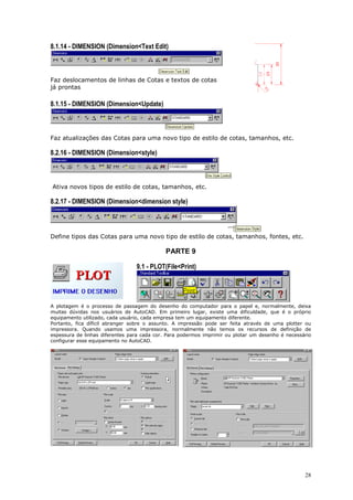 28
8.1.14 - DIMENSION (Dimension<Text Edit)
Faz deslocamentos de linhas de Cotas e textos de cotas
já prontas
8.1.15 - DIMENSION (Dimension<Update)
Faz atualizações das Cotas para uma novo tipo de estilo de cotas, tamanhos, etc.
8.2.16 - DIMENSION (Dimension<style)
Ativa novos tipos de estilo de cotas, tamanhos, etc.
8.2.17 - DIMENSION (Dimension<dimension style)
Define tipos das Cotas para uma novo tipo de estilo de cotas, tamanhos, fontes, etc.
PARTE 9
9.1 - PLOT(File<Print)
A plotagem é o processo de passagem do desenho do computador para o papel e, normalmente, deixa
muitas dúvidas nos usuários de AutoCAD. Em primeiro lugar, existe uma dificuldade, que é o próprio
equipamento utilizado, cada usuário, cada empresa tem um equipamento diferente.
Portanto, fica díficil abranger sobre o assunto. A impressão pode ser feita através de uma plotter ou
impressora. Quando usamos uma impressora, normalmente não temos os recursos de definição de
espessura de linhas diferentes para cada cor. Para podermos imprimir ou plotar um desenho é necessário
configurar esse equipamento no AutoCAD.
 