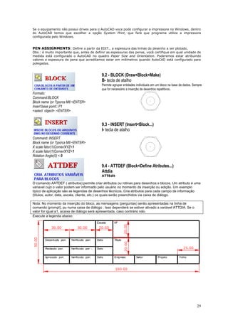 29
Se o equipamento não possui drives para o AutoCAD voce pode configurar a impressora no Windows, dentro
do AutoCAD temos que escolher a opção System Print, que fará que programa utilize a impressora
configurada pelo Windows.
PEN ASSIGNMENTS: Define a partir da EDIT.. a espessura das linhas do desenho a ser plotado.
Obs.: è muito importante que, antes de definir as espessuras das penas, você certifique em qual unidade de
medida está configurado o AutoCAD no quadro Paper Size and Orientation. Poderemos estar atribuindo
valores e espessura de pena que acreditamos estar em milímetros quando AutoCAD está configurado para
polegadas.
9.2 - BLOCK (Draw<Block<Make)
B- tecla de atalho
Permite agrupar entidades individuais em um bloco na base de dados. Sempre
que for necessário a inserção de desenhos repetitivos.
Formato:
Command:BLOCK
Block name (or ?)porca M8 <ENTER>
Insert base point:: P1
<select object>: <ENTER>
9.3 - INSERT (Insert<Block...)
I- tecla de atalho
Command: INSERT
Block name (or ?)porca M8 <ENTER>
X scale fator(1)Corner/XYZ=1
X scale fator(1)Corner/XYZ=1
Rotation Angle(0) = 0
9.4 - ATTDEF (Block<Define Atributes...)
Attdia
ATTEdit
O comando AATDEF ( atributos) permite criar atributos ou rotinas para desenhos e blocos. Um atributo é uma
variavel cujo o valor podem ser informado pelo usuário no momento da inserção ou edição. Um exemplo
típico de aplicação são as legendas de desenhos técnicos. Cria atributos para cada campo de informação
(títulos, autor, data, escala, cliente, etc.) os quais serão preenchidos via caixa de diálogo.
Nota: No momento da inserção do bloco, as mensagens (perguntas) serão apresentadas na linha de
comando (prompt), pu numa caixa de diálogo . Isso dependerá se estiver ativado a variável ATTDIA. Se o
valor for igual a1, acaixa de diálogo será apresentada, caso contrário não.
Execute a legenda abaixo:
 